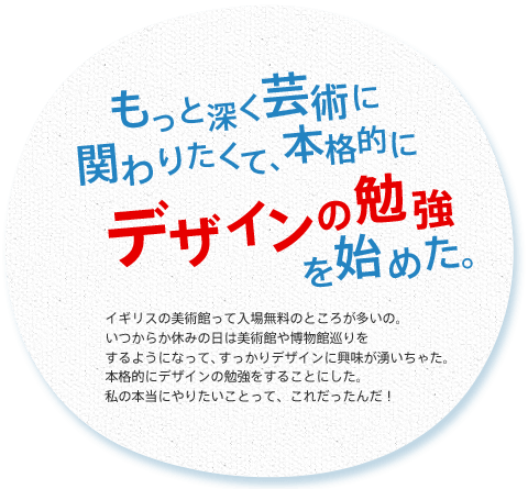 もっと深く芸術に関わりたくて、本格的にデザインの勉強を始めた。
