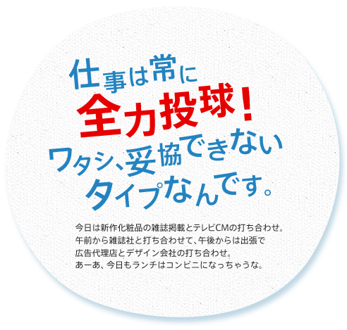 仕事は常に全力投球！ ワタシ、妥協できないタイプなんです。