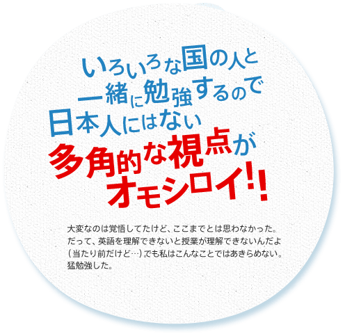 いろいろな国の人と一緒に勉強するので日本人にはない多角的な視点がオモシロイ！！